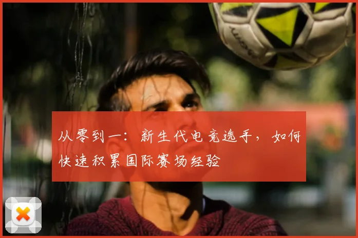 从零到一:新生代电竞选手,如何快速积累国际赛场经验