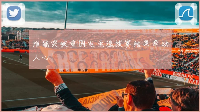 谁能突破重围电竞选拔赛结果牵动人心!