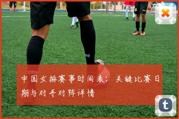 中国女排赛事时间表:关键比赛日期与对手对阵详情